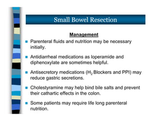 Management
 Parenteral fluids and nutrition may be necessary
initially.
 Antidiarrheal medications as loperamide and
diphenoxylate are sometimes helpful.
 Antisecretory medications (H2 Blockers and PPI) may
reduce gastric secretions.
 Cholestyramine may help bind bile salts and prevent
their cathartic effects in the colon.
 Some patients may require life long parenteral
nutrition.
Small Bowel Resection
Management
 Parenteral fluids and nutrition may be necessary
initially.
 Antidiarrheal medications as loperamide and
diphenoxylate are sometimes helpful.
 Antisecretory medications (H2 Blockers and PPI) may
reduce gastric secretions.
 Cholestyramine may help bind bile salts and prevent
their cathartic effects in the colon.
 Some patients may require life long parenteral
nutrition.
 