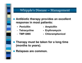  Antibiotic therapy provides an excellent
response in most patients:
- Penicillin - Ampicillin
- Tetracycline - Erythromycin
- TMP-SMX - Chloramphenicol
 Therapy must be taken for a long time
(months to years).
 Relapses are common.
Whipple’s Disease – Management
 Antibiotic therapy provides an excellent
response in most patients:
- Penicillin - Ampicillin
- Tetracycline - Erythromycin
- TMP-SMX - Chloramphenicol
 Therapy must be taken for a long time
(months to years).
 Relapses are common.
 