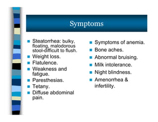  Steatorrhea: bulky,
floating, malodorous
stool-difficult to flush.
 Weight loss.
 Flatulence.
 Weakness and
fatigue.
 Paresthesias.
 Tetany.
 Diffuse abdominal
pain.
 Symptoms of anemia.
 Bone aches.
 Abnormal bruising.
 Milk intolerance.
 Night blindness.
 Amenorrhea &
infertility.
Symptoms
 Steatorrhea: bulky,
floating, malodorous
stool-difficult to flush.
 Weight loss.
 Flatulence.
 Weakness and
fatigue.
 Paresthesias.
 Tetany.
 Diffuse abdominal
pain.
 Symptoms of anemia.
 Bone aches.
 Abnormal bruising.
 Milk intolerance.
 Night blindness.
 Amenorrhea &
infertility.
 