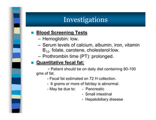  Blood Screening Tests
– Hemoglobin: low.
– Serum levels of calcium, albumin, iron, vitamin
B12, folate, carotene, cholesterol:low.
– Prothrombin time (PT): prolonged.
 Quantitative fecal fat:
- Patient should be on daily diet containing 80-100
gms of fat.
- Fecal fat estimated on 72 H collection.
- 6 grams or more of fat/day is abnormal.
- May be due to: - Pancreatic
- Small intestinal
- Hepatobiliary disease
Investigations
 Blood Screening Tests
– Hemoglobin: low.
– Serum levels of calcium, albumin, iron, vitamin
B12, folate, carotene, cholesterol:low.
– Prothrombin time (PT): prolonged.
 Quantitative fecal fat:
- Patient should be on daily diet containing 80-100
gms of fat.
- Fecal fat estimated on 72 H collection.
- 6 grams or more of fat/day is abnormal.
- May be due to: - Pancreatic
- Small intestinal
- Hepatobiliary disease
 
