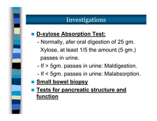  D-xylose Absorption Test:
- Normally, afer oral digestion of 25 gm.
Xylose, at least 1/5 the amount (5 gm.)
passes in urine.
- If > 5gm. passes in urine: Maldigestion.
- If < 5gm. passes in urine: Malabsorption.
 Small bowel biopsy
 Tests for pancreatic structure and
function
Investigations
 D-xylose Absorption Test:
- Normally, afer oral digestion of 25 gm.
Xylose, at least 1/5 the amount (5 gm.)
passes in urine.
- If > 5gm. passes in urine: Maldigestion.
- If < 5gm. passes in urine: Malabsorption.
 Small bowel biopsy
 Tests for pancreatic structure and
function
 