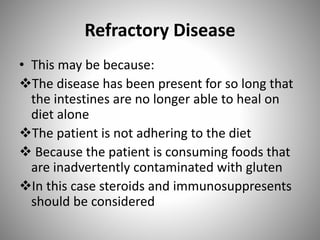Refractory Disease
• This may be because:
The disease has been present for so long that
the intestines are no longer able to heal on
diet alone
The patient is not adhering to the diet
 Because the patient is consuming foods that
are inadvertently contaminated with gluten
In this case steroids and immunosuppresents
should be considered
 