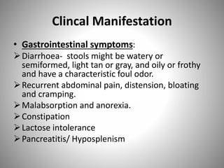 Clincal Manifestation
• Gastrointestinal symptoms:
Diarrhoea- stools might be watery or
semiformed, light tan or gray, and oily or frothy
and have a characteristic foul odor.
Recurrent abdominal pain, distension, bloating
and cramping.
Malabsorption and anorexia.
Constipation
Lactose intolerance
Pancreatitis/ Hyposplenism
 