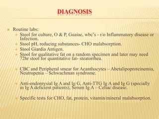 DIAGNOSIS
 Routine labs:
 Stool for culture, O & P, Guaiac, wbc’s - r/o Inflammatory disease or
Infection.
 Stool pH, reducing substances- CHO malabsorption.
 Stool Giardia Antigen.
 Stool for qualitative fat on a random specimen and later may need
72hr stool for quantitative fat- steatorrhea.
 CBC and Peripheral smear for Acanthocytes – Abetalipoproteinemia,
Neutropenia – Schwachman syndrome.
 Anti-endomysial Ig A and Ig G, Anti-TTG Ig A and Ig G (specially
in Ig A deficient patients), Serum Ig A – Celiac disease.
 Specific tests for CHO, fat, protein, vitamin/mineral malabsorption.
 