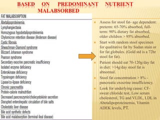 BASED ON PREDOMINANT NUTRIENT
MALABSORBED
 Assess for stool fat- age dependent:
preterm: 65-70% absorbed, full-
term: 90% dietary fat absorbed,
older children > 95% absorbed.
 Start with random stool specimen
for qualitative fat by Sudan stain or
for fat globules. (Gold std is a 72hr
stool for fat).
 Patient should eat 70-120g/day fat
in diet: >14g/day stool fat is
abnormal.
 Stool fat concentration > 8% -
pancreatic exocrine insufficiency.
 Look for underlying cause: CF-
sweat chloride test, Low serum
cholesterol, TG and VLDL, LDL in
Abetalipoproteinemia, Vitamin
ADEK levels, PT.
 