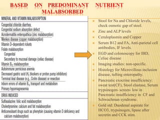 BASED ON PREDOMINANT NUTRIENT
MALABSORBED
 Stool for Na and Chloride levels,
check osmotic gap of stool.
 Zinc and ALP levels
 Ceruloplasmin and Copper
 Serum B12 and FA, Anti-parietal cell
antibodies, IF levels.
 EGD and colonoscopy for IBD,
Celiac disease
 Imaging studies: non-specific.
 Histology for Microvillous inclusion
disease, tufting enteropathy.
 Pancreatic exocrine insufficiency:
sweat test(CF), Stool elastase, Serum
trypsinogen- screen- low in
Pancreatic insufficiency in CF and
Schwachman syndrome.
 Gold std: Duodenal aspirate for
HCO3, trypsinogen, lipase after
secretin and CCK stim.
 