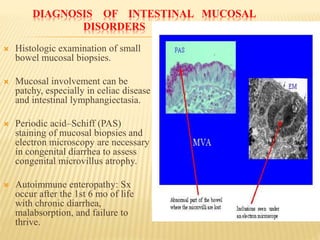 DIAGNOSIS OF INTESTINAL MUCOSAL
DISORDERS
 Histologic examination of small
bowel mucosal biopsies.
 Mucosal involvement can be
patchy, especially in celiac disease
and intestinal lymphangiectasia.
 Periodic acid–Schiff (PAS)
staining of mucosal biopsies and
electron microscopy are necessary
in congenital diarrhea to assess
congenital microvillus atrophy.
 Autoimmune enteropathy: Sx
occur after the 1st 6 mo of life
with chronic diarrhea,
malabsorption, and failure to
thrive.
 