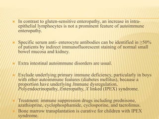  In contrast to gluten-sensitive enteropathy, an increase in intra-
epithelial lymphocytes is not a prominent feature of autoimmune
enteropathy.
 Specific serum anti- enterocyte antibodies can be identified in ≥50%
of patients by indirect immunofluorescent staining of normal small
bowel mucosa and kidney.
 Extra intestinal autoimmune disorders are usual.
 Exclude underlying primary immune deficiency, particularly in boys
with other autoimmune features (diabetes mellitus), because a
proportion have underlying Immune dysregulation,
Polyendocrinopathy, Enteropathy, X linked (IPEX) syndrome.
 Treatment: immune suppression drugs including prednisone,
azathioprine, cyclophosphamide, cyclosporine, and tacrolimus.
 Bone marrow transplantation is curative for children with IPEX
syndrome.
 
