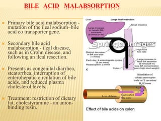 BILE ACID MALABSORPTION
 Primary bile acid malabsorption -
mutation of the ileal sodium–bile
acid co transporter gene.
 Secondary bile acid
malabsorption - ileal disease,
such as in Crohn disease, and
following an ileal resection.
 Presents as congenital diarrhea,
steatorrhea, interruption of
enterohepatic circulation of bile
acids, and reduced plasma
cholesterol levels.
 Treatment: restriction of dietary
fat, cholestyramine - an anion-
binding resin.
 