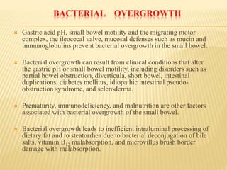 BACTERIAL OVERGROWTH
 Gastric acid pH, small bowel motility and the migrating motor
complex, the ileocecal valve, mucosal defenses such as mucin and
immunoglobulins prevent bacterial overgrowth in the small bowel.
 Bacterial overgrowth can result from clinical conditions that alter
the gastric pH or small bowel motility, including disorders such as
partial bowel obstruction, diverticula, short bowel, intestinal
duplications, diabetes mellitus, idiopathic intestinal pseudo-
obstruction syndrome, and scleroderma.
 Prematurity, immunodeficiency, and malnutrition are other factors
associated with bacterial overgrowth of the small bowel.
 Bacterial overgrowth leads to inefficient intraluminal processing of
dietary fat and to steatorrhea due to bacterial deconjugation of bile
salts, vitamin B12 malabsorption, and microvillus brush border
damage with malabsorption.
 