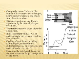  Overproduction of d-lactate (the
isomer of l-lactate) can cause stupor,
neurologic dysfunction, and shock
from d-lactic acidosis
 Diagnosis: culturing small bowel
aspirate or by lactulose hydrogen
breath test.
 Treatment: treat the cause of partial
obstruction.
 Initial treatment with 2-4 wk of
metronidazole can provide relief for
many months.
 Cycling of antibiotics including
azithromycin, trimethoprim-
sulfamethoxazole, ciprofloxacin, and
metronidazole is required.
 Occasionally, antifungal therapy is
required to control fungal overgrowth
of the bowel.
 