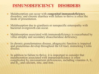 IMMUNODEFICIENCY DISORDERS
 Malabsorption can occur with congenital immunodeficiency
disorders, and chronic diarrhea with failure to thrive is often the
mode of presentation.
 Malabsorption due to giardiasis or nonspecific enteropathy with
bacterial overgrowth can occur.
 Malabsorption associated with immunodeficiency is exacerbated by
villus atrophy and secondary disaccharidase deficiency.
 In chronic granulomatous disease, phagocytic function is impaired
and granulomas develop throughout the GI tract, mimicking Crohn
disease.
 In addition to failure to thrive, it is important to consider that
malabsorption associated with immunodeficiency is often
complicated by micronutrient deficiencies, including vitamins A, E,
and B12 and calcium, zinc, and iron.
 
