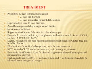 TREATMENT
 Principles: 1. treat the underlying cause
 2. treat the diarrhea
 3. treat associated nutrient deficiencies.
 Loperamide is used to treat diarrhea.
 Avoid beverages with high sugar as soft drinks.
 Nutrition consultation.
 Supplement with iron, folic acid in celiac disease pts.
 Fat-soluble vitamin deficiency: supplement with water soluble forms of Vit A,
D, E, K -5-10 times of RDA.
 Dietary restrictions can help restore normal mucosal function: Gluten-free diet
in celiac disease.
 Elimination of specific Carbohydrates, as in lactose intolerance.
 MCT instead of LCT in diet –steatorrhea, as in short gut syndrome.
 Pancreatic insufficiency: Low fat diet and supplementation with encapsulated
pancrealipase enzyme.
 Each capsule has 30,000IU , 1 with each meal and ½ with snacks. Needs to be
adjusted based on age and weight.
 
