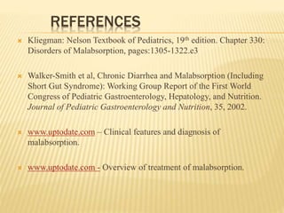 REFERENCES
 Kliegman: Nelson Textbook of Pediatrics, 19th edition. Chapter 330:
Disorders of Malabsorption, pages:1305-1322.e3
 Walker-Smith et al, Chronic Diarrhea and Malabsorption (Including
Short Gut Syndrome): Working Group Report of the First World
Congress of Pediatric Gastroenterology, Hepatology, and Nutrition.
Journal of Pediatric Gastroenterology and Nutrition, 35, 2002.
 www.uptodate.com – Clinical features and diagnosis of
malabsorption.
 www.uptodate.com - Overview of treatment of malabsorption.
 