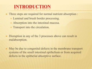 INTRODUCTION
 Three steps are required for normal nutrient absorption :
 Luminal and brush border processing.
 Absorption into the intestinal mucosa.
 Transport into the circulation.
 Disruption in any of the 3 processes above can result in
malabsorption.
 May be due to congenital defects in the membrane transport
systems of the small intestinal epithelium or from acquired
defects in the epithelial absorptive surface.
 