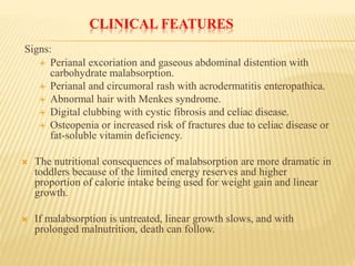 CLINICAL FEATURES
Signs:
 Perianal excoriation and gaseous abdominal distention with
carbohydrate malabsorption.
 Perianal and circumoral rash with acrodermatitis enteropathica.
 Abnormal hair with Menkes syndrome.
 Digital clubbing with cystic fibrosis and celiac disease.
 Osteopenia or increased risk of fractures due to celiac disease or
fat-soluble vitamin deficiency.
 The nutritional consequences of malabsorption are more dramatic in
toddlers because of the limited energy reserves and higher
proportion of calorie intake being used for weight gain and linear
growth.
 If malabsorption is untreated, linear growth slows, and with
prolonged malnutrition, death can follow.
 