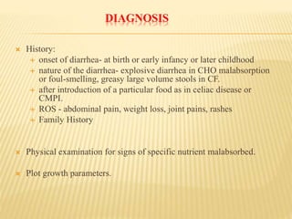 DIAGNOSIS
 History:
 onset of diarrhea- at birth or early infancy or later childhood
 nature of the diarrhea- explosive diarrhea in CHO malabsorption
or foul-smelling, greasy large volume stools in CF.
 after introduction of a particular food as in celiac disease or
CMPI.
 ROS - abdominal pain, weight loss, joint pains, rashes
 Family History
 Physical examination for signs of specific nutrient malabsorbed.
 Plot growth parameters.
 