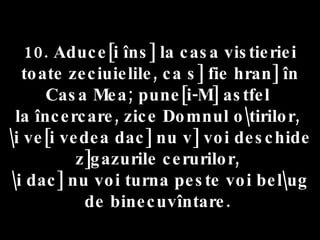 10. Aduce[i îns] la casa vistieriei toate zeciuielile, ca s] fie hran] în Casa Mea; pune[i-M] astfel  la încercare, zice Domnul o\tirilor,  \i ve[i vedea dac] nu v] voi deschide z]gazurile cerurilor,  \i dac] nu voi turna peste voi bel\ug de binecuvîntare.  