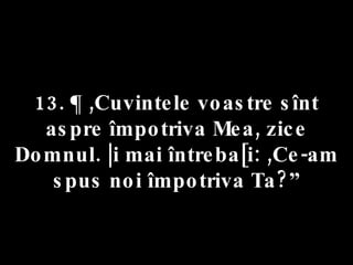 13. ¶ ,Cuvintele voastre sînt aspre împotriva Mea, zice Domnul. |i mai întreba[i: ,Ce-am spus noi împotriva Ta?” 