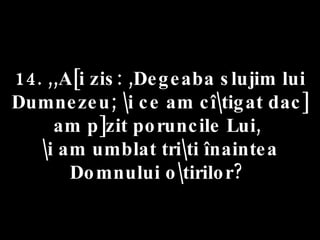 14. ,,A[i zis: ,Degeaba slujim lui Dumnezeu; \i ce am cî\tigat dac] am p]zit poruncile Lui,  \i am umblat tri\ti înaintea Domnului o\tirilor?  