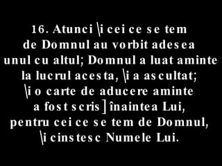 16. Atunci \i cei ce se tem  de Domnul au vorbit adesea  unul cu altul; Domnul a luat aminte la lucrul acesta, \i a ascultat;  \i o carte de aducere aminte  a fost scris] înaintea Lui,  pentru cei ce se tem de Domnul,  \i cinstesc Numele Lui.  