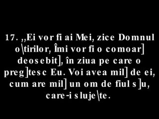 17. ,,Ei vor fi ai Mei, zice Domnul o\tirilor, Îmi vor fi o comoar] deosebit], în ziua pe care o preg]tesc Eu. Voi avea mil] de ei, cum are mil] un om de fiul s]u, care-i sluje\te.  