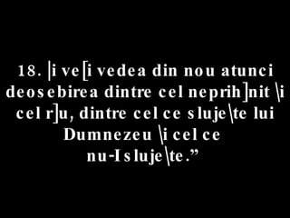 18. |i ve[i vedea din nou atunci deosebirea dintre cel neprih]nit \i cel r]u, dintre cel ce sluje\te lui Dumnezeu \i cel ce  nu-I sluje\te.”  