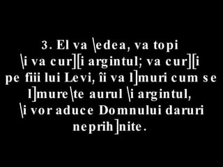 3. El va \edea, va topi  \i va cur][i argintul; va cur][i  pe fiii lui Levi, îi va l]muri cum se l]mure\te aurul \i argintul,  \i vor aduce Domnului daruri neprih]nite.  