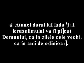 4. Atunci darul lui Iuda \i al Ierusalimului va fi pl]cut Domnului, ca în zilele cele vechi, ca în anii de odinioar].  