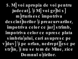 5. M] voi apropia de voi pentru judecat], \i M] voi gr]bi s] m]rturisesc împotriva descînt]torilor \i preacurvarilor, împotriva celor ce jur] strîmb, împotriva celor ce opresc plata simbria\ului, cari asupresc pe v]duv] \i pe orfan, nedrept][esc pe str]in, \i nu se tem de Mine, zice Domnul o\tirilor.   