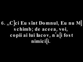 6. ,,C]ci Eu sînt Domnul, Eu nu M] schimb; de aceea, voi,  copii ai lui Iacov, n'a[i fost nimici[i.  