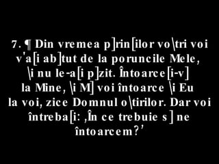 7. ¶ Din vremea p]rin[ilor vo\tri voi v'a[i ab]tut de la poruncile Mele,  \i nu le-a[i p]zit. Întoarce[i-v]  la Mine, \i M] voi întoarce \i Eu  la voi, zice Domnul o\tirilor. Dar voi întreba[i: ,În ce trebuie s] ne întoarcem?’ 