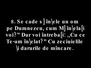 8. Se cade s] în\ele un om  pe Dumnezeu, cum M] în\ela[i voi?” Dar voi întreba[i: ,,Cu ce Te-am în\elat?” Cu zeciuielile  \i darurile de mîncare.  