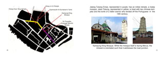 Xiang Lin Si Temple
                                                                        Jalang Tukang Emas, represented in purple, has an indian temple, a malay
     Cheng Hoon Teng Temple        Syamssudin Al-Sumatrani’s Tomb       mosque. Jalan Tokong, represented in yellow, is lined with two chinese tem-
                                                                        ples and the tomb of a fallen warrior who fended off the Portuguese in the
                                                     Kampung Kling
                                                       Mosque
                                                                                                       16th century.


                                                       Sri Poyyatha
                                                    Vinayagar Moorthi
                                                          Temple




                                                                           Kampung Kling Mosque. While the mosque itself is facing Mecca, the
                                                                              minaret is orientated such that it addresses the road junction.
20                                                                                                                                                    21
 