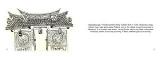 Opposite page: The Cheng Hoon Teng Temple. Built in 1645, it features a mag-
     nificent main gate along Jalan Tokong, and is the oldest functioning temple in
     Malaysia. It is situated near Kalan Tukang Emas, which has been nicknamed
        ‘Harmony Street’ due to the proximity of these different places of worship.




22                                                                                    23
 