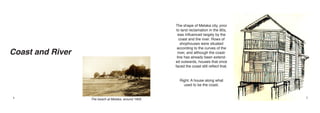 The shape of Melaka city, prior
                                                       to land reclamation in the 90s,
                                                        was influenced largely by the
                                                         coast and the river. Rows of
                                                          shophouses were situated

Coast and River
                                                       according to the curves of the
                                                        river, and although the coast-
                                                       line has already been extend-
                                                      ed outwards, houses that once
                                                      faced the coast still reflect that.


                                                        Right: A house along what
                                                          used to be the coast.


4                 The beach at Melaka, around 1900.                                         5
 