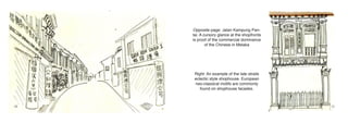 Opposite page: Jalan Kampung Pan-
     tai. A cursory glance at the shopfronts
     is proof of the commercial dominance
             of the Chinese in Melaka




      Right: An example of the late straits
      eclectic style shophouse. European
      neo-classical motifs are commonly
         found on shophouse facades.



10                                             11
 