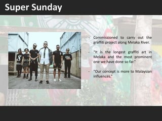 Super Sunday
- Commissioned to carry out the
graffiti project along Melaka River.
- “It is the longest graffiti art in
Melaka and the most prominent
one we have done so far.”
- “Our concept is more to Malaysian
influences.”
 