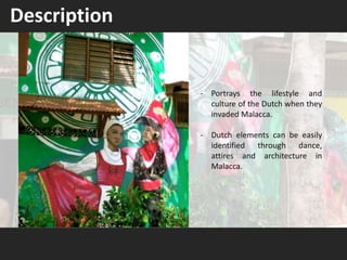 Description
- Portrays the lifestyle and
culture of the Dutch when they
invaded Malacca.
- Dutch elements can be easily
identified through dance,
attires and architecture in
Malacca.
 