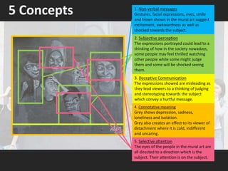 5 Concepts
4. Connotative meaning
Grey shows depression, sadness,
loneliness and isolation.
Grey also creates an effect to its viewer of
detachment where it is cold, indifferent
and uncaring.
1. Non-verbal messages
Gestures, facial expressions, eyes, smile
and frown shown in the mural art suggest
excitement, awkwardness as well as
shocked towards the subject.
2. Subjective perception
The expressions portrayed could lead to a
thinking of how in the society nowadays,
some people may feel thrilled watching
other people while some might judge
them and some will be shocked seeing
them.
5. Selective attention
The eyes of the people in the mural art are
all directed to a direction which is the
subject. Their attention is on the subject.
3. Deceptive Communication
The expressions showed are misleading as
they lead viewers to a thinking of judging
and stereotyping towards the subject
which convey a hurtful message.
 
