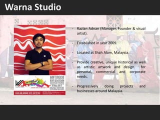 - Razlan Adnan (Manager, Founder & visual
artist).
- Established in year 2009.
- Located at Shah Alam, Malaysia.
- Provide creative, unique historical as well
as artistic artwork and design for
personal, commercial and corporate
needs.
- Progressively doing projects and
businesses around Malaysia.
Warna Studio
 