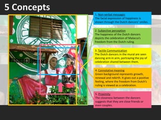 5 Concepts
4. Connotative meaning
Green background represents growth,
renewal and rebirth. It gives out a positive
feeling, where the freedom from Dutch’s
ruling is viewed as a celebration.
1. Non-verbal messages
The facial expression of happiness is
shown through the Dutch dancers’ smiles.
2. Subjective perception
The happiness of the Dutch dancers
depicts the celebration of Malacca’s
freedom from the Dutch ruling.
5. Proximity
The closeness between the dancers
suggests that they are close friends or
even couples.
3. Tactile Communication
The Dutch dancers in the mural are seen
dancing arm in arm, portraying the joy of
celebration shared between them.
 