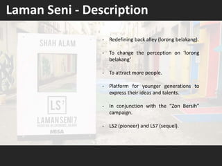 - Redefining back alley (lorong belakang).
- To change the perception on ‘lorong
belakang’
- To attract more people.
- Platform for younger generations to
express their ideas and talents.
- In conjunction with the “Zon Bersih”
campaign.
- LS2 (pioneer) and LS7 (sequel).
Laman Seni - Description
 