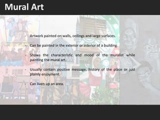 - Artwork painted on walls, ceilings and large surfaces.
- Can be painted in the exterior or interior of a building.
- Shows the characteristic and mood of the muralist while
painting the mural art.
- Usually contain positive message, history of the place or just
plainly enjoyment.
- Can liven up an area.
Mural Art
 