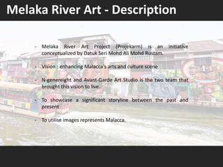 - Melaka River Art Project (Projekarm) is an initiative
conceptualized by Datuk Seri Mohd Ali Mohd Rustam.
- Vision : enhancing Malacca’s arts and culture scene
- N-genereight and Avant-Garde Art Studio is the two team that
brought this vision to live.
- To showcase a significant storyline between the past and
present
- To utilise images represents Malacca.
Melaka River Art - Description
 