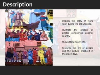 - Depicts the story of Hang
Tuah during the old Malacca.
- Illustrate the process of
pirates conquering another
country.
- Shows Hang Tuah’s life.
- Features the life of people
and the culture practiced in
the olden days.
Description
 