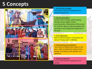 5 Concepts
4. Intercultural communication
The culture of Malay dress codes in the
past - Able to identify the attires of the
people according to their gender and
positions.
1. Non-verbal messages
The actions show the preparation for
conquering process.
2. Passive perception
Viewers have a better understanding
through senses (sight). Visual
communication. Illustrations of the mural
art itself are able to show and explain the
procedures and things that happened in
the past.
5. Selective attention
Focus on the actions and gestures of
people.
3. First impression
Able to refresh viewer’s mind about the
story of “Hang Tuah” in Melaka.
 