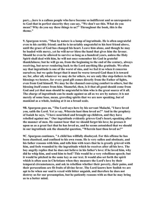 part.....here is a callous people who have become so indifferent and so unresponsive 
to God that in perfect sincerity they can say, "We don't see this. What do you 
mean? Why do you say these things to us?" Throughout the book, this is the 
theme." 
9. Spurgeon wrote, "Man by nature is a lump of ingratitude. He is often ungrateful 
even to his earthly friend; and he is invariably ungrateful to his best friend above, 
until the grace of God has changed his heart. Leave him alone, and though he may 
be loaded with mercy, yet he will never bless the hand that gives him the favour. 
Should he even be allowed to survive so long as a hundred years, unless the Holy 
Spirit shall deal with him, he will not once remember his God in grateful 
thankfulness; but he will go on, from the beginning to the end of the century, always 
receiving, but never rendering back to the Lord anything like gratitude. We often 
say that ingratitude is one of the worst of sins, and we feel it so when it concerns 
ourselves; but we quite forget that it must be worse toward God than it is toward 
us; for, after all, whatever we may do for others, we are only like step-fathers to the 
blessings we bestow, for every good gift comes directly from the Father of lights, 
even from God himself. We may be the channel conveying comfort to others, but the 
blessing itself comes from him. Shameful, then, is it that all good should come from 
God and yet that man should be ungrateful to him who is the great source of it all. 
The charge of ingratitude can be made against us all as we are by nature; it is not 
merely of some base, mean, groveling spirits that we are now speaking, but of 
mankind as a whole, looking at it on a broad scale. 
9B. Spurgeon goes on, "The Lord says here by his servant Malachi, "I have loved 
you, saith the Lord. Yet ye say, Wherein hast thou loved us?" And in the prophecy 
of Isaiah he says, "I have nourished and brought up children, and they have 
rebelled against me." Our ingratitude evidently grieves God's heart,-speaking after 
the manner of men. He cannot bear that we should forget his love; he presses it 
upon us as a great fact that he has loved us, and he seems astonished that we should 
in our ingratitude ask the shameful question, "Wherein hast thou loved us?" 
9C. Spurgeon continues, "A child has willfully disobeyed. For this offense he has 
been chastised, and confined to his own room. He is very sullen and obstinate, and 
his father reasons with him, and tells him with tears that he is greatly grieved with 
him, and feels wounded by the ingratitude which he receives after all his love. The 
boy angrily replies that he does not believe in his father's love: if he loved him, why 
did he whip him, and send him to bed? This would be a very rebellious speech; but 
it would be pitched in the same key as our text. It would also set forth the spirit 
which is often seen in Christians when they measure the Lord's love by their 
temporal circumstances, and ask in rebellion whether their poverty, their pains, and 
their persecutions are fit fruits of divine favor. The Lord knows how foolish we are 
apt to be when our soul is vexed with bitter anguish, and therefore he does not 
destroy us for our presumption, but he patiently reasons with us that he may bring 
us to a better mind. 
 