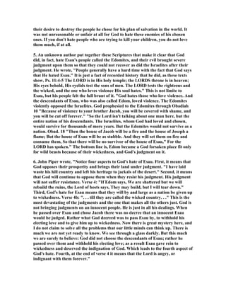 their desire to destroy the people he chose for his plan of salvation in the world. It 
was not unreasonable or unfair at all for God to hate these enemies of his chosen 
ones. If you don't hate people who are trying to kill your children, you do not love 
them much, if at all. 
5. An unknown author put together these Scriptures that make it clear that God 
did, in fact, hate Esau's people called the Edomites, and their evil brought severe 
judgment upon them so that they could not recover as did the Israelites after their 
judgment. He wrote, "People generally have a hard time with the fact that God says 
that He hated Esau." It is just a fact of recorded history that he did, as these texts 
show. Ps. 11:4-5 The LORD is in His holy temple; the LORDS throne is in heaven; 
His eyes behold, His eyelids test the sons of men. The LORD tests the righteous and 
the wicked, and the one who loves violence His soul hates." This is not limite to 
Esau, but his people felt the full brunt of it. "God hates those who love violence. And 
the descendants of Esau, who was also called Edom, loved violence. The Edomites 
violently opposed the Israelites. God prophesied to the Edomites through Obadiah 
10 "Because of violence to your brother Jacob, you will be covered with shame, and 
you will be cut off forever." "So the Lord isn't talking about one man here, but the 
entire nation of his descendants. The Israelites, whom God had loved and chosen, 
would survive for thousands of more years. But the Edomites would not survive as a 
nation. Obad. 18 "Then the house of Jacob will be a fire and the house of Joseph a 
flame; But the house of Esau will be as stubble. And they will set them on fire and 
consume them, So that there will be no survivor of the house of Esau," For the 
LORD has spoken." The bottom line is, Edom became a God forsaken place fit only 
for wild beasts because of their wickedness, and God's judgment on it. 
6. John Piper wrote, ",otice four aspects to God's hate of Esau. First, it means that 
God opposes their prosperity and brings their land under judgment. "I have laid 
waste his hill country and left his heritage to jackals of the desert." Second, it means 
that God will continue to oppose them when they resist his judgment. His judgment 
will not suffer resistance. Verse 4: "If Edom says, We are shattered but we will 
rebuild the ruins, the Lord of hosts says, They may build, but I will tear down." 
Third, God's hate for Esau means that they will by and large as a nation be given up 
to wickedness. Verse 4b: ". . . till they are called the wicked country. . ." This is the 
most devastating of the judgments and the one that makes all the others just. God is 
not bringing judgments on an innocent people. He is just in all his dealings. When 
he passed over Esau and chose Jacob there was no decree that an innocent Esau 
would be judged. Rather what God decreed was to pass Esau by, to withhold his 
electing love and to give him up to wickedness. ,ow there is great mystery here, and 
I do not claim to solve all the problems that our little minds can think up. There is 
much we are not yet ready to know. We see through a glass darkly. But this much 
we are surely to believe: God did not choose the descendants of Esau; rather he 
passed over them and withheld his electing love; as a result Esau gave rein to 
wickedness and deserved the indignation of God. Which leads to the fourth aspect of 
God's hate. Fourth, at the end of verse 4 it means that the Lord is angry, or 
indignant with them forever." 
 