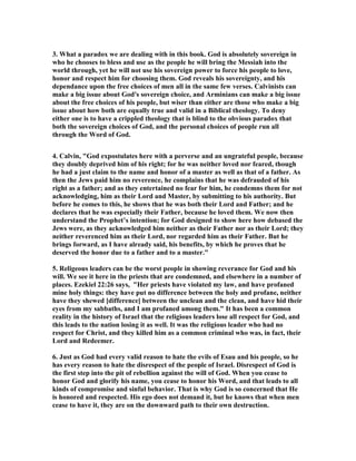 3. What a paradox we are dealing with in this book. God is absolutely sovereign in 
who he chooses to bless and use as the people he will bring the Messiah into the 
world through, yet he will not use his sovereign power to force his people to love, 
honor and respect him for choosing them. God reveals his sovereignty, and his 
dependance upon the free choices of men all in the same few verses. Calvinists can 
make a big issue about God's sovereign choice, and Arminians can make a big issue 
about the free choices of his people, but wiser than either are those who make a big 
issue about how both are equally true and valid in a Biblical theology. To deny 
either one is to have a crippled theology that is blind to the obvious paradox that 
both the sovereign choices of God, and the personal choices of people run all 
through the Word of God. 
4. Calvin, "God expostulates here with a perverse and an ungrateful people, because 
they doubly deprived him of his right; for he was neither loved nor feared, though 
he had a just claim to the name and honor of a master as well as that of a father. As 
then the Jews paid him no reverence, he complains that he was defrauded of his 
right as a father; and as they entertained no fear for him, he condemns them for not 
acknowledging, him as their Lord and Master, by submitting to his authority. But 
before he comes to this, he shows that he was both their Lord and Father; and he 
declares that he was especially their Father, because he loved them. We now then 
understand the Prophet’s intention; for God designed to show here how debased the 
Jews were, as they acknowledged him neither as their Father nor as their Lord; they 
neither reverenced him as their Lord, nor regarded him as their Father. But he 
brings forward, as I have already said, his benefits, by which he proves that he 
deserved the honor due to a father and to a master." 
5. Religeous leaders can be the worst people in showing reverance for God and his 
will. We see it here in the priests that are condemned, and elsewhere in a number of 
places. Ezekiel 22:26 says, "Her priests have violated my law, and have profaned 
mine holy things: they have put no difference between the holy and profane, neither 
have they shewed [difference] between the unclean and the clean, and have hid their 
eyes from my sabbaths, and I am profaned among them." It has been a common 
reality in the history of Israel that the religious leaders lose all respect for God, and 
this leads to the nation losing it as well. It was the religious leader who had no 
respect for Christ, and they killed him as a common criminal who was, in fact, their 
Lord and Redeemer. 
6. Just as God had every valid reason to hate the evils of Esau and his people, so he 
has every reason to hate the disrespect of the people of Israel. Disrespect of God is 
the first step into the pit of rebellion against the will of God. When you cease to 
honor God and glorify his name, you cease to honor his Word, and that leads to all 
kinds of compromise and sinful behavior. That is why God is so concerned that He 
is honored and respected. His ego does not demand it, but he knows that when men 
cease to have it, they are on the downward path to their own destruction. 
 